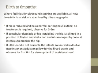 Birth to 6months:
Where facilities for ultrasound scanning are available, all new
born infants at risk are examined by ultrasonography.
• If hip is reduced and has a normal cartilaginous outline, no
treatment is required, observe for 3-6m
• If acetabular dysplasia or hip instability, the hip is splinted in a
position of flexion and abduction and ultrasonography done at
intervals to monitor the hip.
• If ultrasound is not available the infants are nursed in double
napkins or an abduction pillow for the first 6 weeks and
observe for first 6m for development of acetabular roof.
 