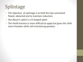 Splintage
• The objective of splintage is to hold the hips somewhat
flexed, abducted and to maintain reduction.
• Von Rosen's splint is a H-shaped splint
• The Pavlik harness is more difficult to apply but gives the child
more freedom while still maintaining position.
 