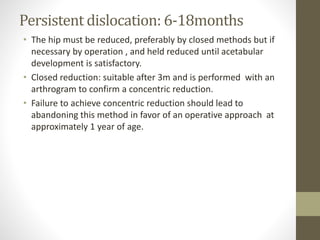 Persistent dislocation: 6-18months
• The hip must be reduced, preferably by closed methods but if
necessary by operation , and held reduced until acetabular
development is satisfactory.
• Closed reduction: suitable after 3m and is performed with an
arthrogram to confirm a concentric reduction.
• Failure to achieve concentric reduction should lead to
abandoning this method in favor of an operative approach at
approximately 1 year of age.
 