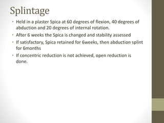 Splintage
• Held in a plaster Spica at 60 degrees of flexion, 40 degrees of
abduction and 20 degrees of internal rotation.
• After 6 weeks the Spica is changed and stability assessed
• If satisfactory, Spica retained for 6weeks, then abduction splint
for 6months
• If concentric reduction is not achieved, open reduction is
done.
 