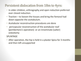 Persistentdislocationfrom 18m to 4yrs:
• In older children, arthrography and open reduction preferred
over closed reduction.
• Traction – to loosen the tissues and bring the femoral had
down opposite the acetabulum.
• Acetabular reconstruction procedures are done
• pericapsular reconstruction of the acetabular roof
(pembertons’s operation) or an innominate (salter)
osteotomy
SPLINTAGE
• After operation, the hip is held in a plaster Spica for 3 months
and then left unsupported
 