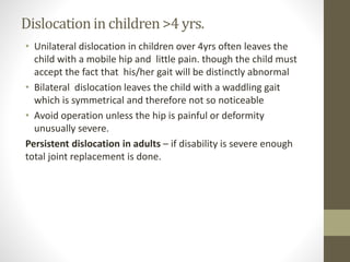 Dislocationin children>4 yrs.
• Unilateral dislocation in children over 4yrs often leaves the
child with a mobile hip and little pain. though the child must
accept the fact that his/her gait will be distinctly abnormal
• Bilateral dislocation leaves the child with a waddling gait
which is symmetrical and therefore not so noticeable
• Avoid operation unless the hip is painful or deformity
unusually severe.
Persistent dislocation in adults – if disability is severe enough
total joint replacement is done.
 
