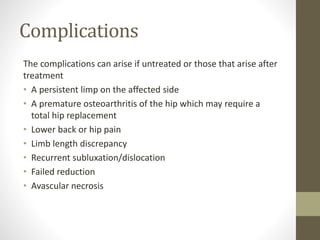 Complications
The complications can arise if untreated or those that arise after
treatment
• A persistent limp on the affected side
• A premature osteoarthritis of the hip which may require a
total hip replacement
• Lower back or hip pain
• Limb length discrepancy
• Recurrent subluxation/dislocation
• Failed reduction
• Avascular necrosis
 