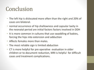 Conclusion
• The left hip is dislocated more often than the right and 20% of
cases are bilateral.
• normal occurrence of hip shallowness and capsular laxity in
the neonatal period are initial factors factors involved in DDH
• It is more common in cultures that use swaddling of babies,
forcing the hips into extension and adduction
• Affects females more than males.
• The most reliable sign is limited abduction
• CT is more helpful for pre operative evaluation in older
children or to document reduction, MRI is helpful for difficult
cases and treatment complications.
 