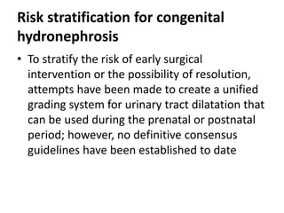 Risk stratification for congenital
hydronephrosis
• To stratify the risk of early surgical
intervention or the possibility of resolution,
attempts have been made to create a unified
grading system for urinary tract dilatation that
can be used during the prenatal or postnatal
period; however, no definitive consensus
guidelines have been established to date
 
