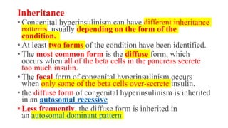 Inheritance
• Congenital hyperinsulinism can have different inheritance
patterns, usually depending on the form of the
condition.
• At least two forms of the condition have been identified.
• The most common form is the diffuse form, which
occurs when all of the beta cells in the pancreas secrete
too much insulin.
• The focal form of congenital hyperinsulinism occurs
when only some of the beta cells over-secrete insulin.
• the diffuse form of congenital hyperinsulinism is inherited
in an autosomal recessive
• Less frequently, the diffuse form is inherited in
an autosomal dominant pattern
 