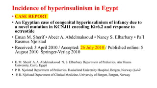 Incidence of hyperinsulinism in Egypt
• CASE REPORT
• An Egyptian case of congenital hyperinsulinism of infancy due to
a novel mutation in KCNJ11 encoding Kir6.2 and response to
octreotide
• Eman M. Sherif • Abeer A. Abdelmaksoud • Nancy S. Elbarbary • Pa˚l
Rasmus Njølstad
• Received: 3 April 2010 / Accepted: 26 July 2010 / Published online: 5
August 2010 Springer-Verlag 2010
• E. M. Sherif A. A. Abdelmaksoud N. S. Elbarbary Department of Pediatrics, Ain Shams
University, Cairo, Egypt
• P. R. Njølstad Department of Pediatrics, Haukeland University Hospital, Bergen, Norway ( ‫المانيا‬
(
• P. R. Njølstad Department of Clinical Medicine, University of Bergen, Bergen, Norway
 