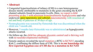 • Abstract
• Congenital hyperinsulinism of infancy (CHI) is a rare heterogeneous
disease mostly attributable to mutations in the genes encoding the KATP
channel subunits found in pancreatic b-cells. Here, we report a child
presenting at day 1 with persistent hyperinsulinemic hypoglycemia and who
underwent open laparotomy and subtotal pancreatectomy with resection of
tail and body of pancreas at 30 days of age.
• Normoglycemia was restored by Octreotide that was discontinued when the
child was 7-month old.
• However, 3 months later Octreotide was re-administered as hypoglycemic
attacks recurred.
• On follow-up, the child has adequate glycemic control and is thriving well
with no neurodevelopmental morbidity.
• Genetic analysis revealed the novel mutation c.407G in KCNJ11 encoding
Kir6.2, confirming the diffuse form of CHI. This is to our knowledge the
first reported Egyptian case of CHI due to a mutation in KCNJ11
 