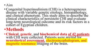 •Aim
•Congenital hyperinsulinism (CHI) is a heterogeneous
disease with variable genetic etiology, histopathology,
and clinical phenotype. This study aims to describe the
clinical characteristics of persistent CHI and evaluate
long-term neurological outcome and its risk factors in a
cohort of Egyptian children.
•Methods
•Clinical, genetic, and biochemical data of 42 patients
with CHI were collected. Patients were invited for
neurological assessment, electroencephalogram, and
magnetic resonance imaging of the brain.
 