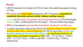 • Results
• ABCC8 mutation was found in (61%) of cases who underwent genetic testing
(17/28).
• Five cases with homozygous biparental ABCC8 mutation responded to
combined diazoxide and octreotide without needing surgery.
• Seven out of twenty-one patients who had pancreatectomy (33%) developed
diabetes after a median period of 4.8 (range:1–10) years following surgery.
• 55%e of our patients had neurodevelopmental impairment at follow-up.
• Logistic regression analysis has shown that delayed referral to tertiary centre
for more than 8 days, delayed diagnosis of CHI for more than 14 days and
hospital admission for more than 30 days, are significant predictors of
unfavorable neurological sequelae in CHI; (OR = 12.7 [2.56], p = 0.001),
(OR = 12.7 [2.9–56], p = 0.001), and (OR = 3.8 [0.14.5], p = 0.043),
respectively.
 