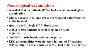 Neurological examination
• revealed that 36 patients (86%) had normal neurological
examination
• while, 6 cases (14%) had gross neurological abnormalities
in the form of
• spastic quadriplegic CP in three cases,
• ataxia in two patients (one of them had visual
impairment)
• and left spastic hemiplegia in one patient.
• EEG abnormalities were detected in total of 27 patients
(64%), only 13 out of those 27 (48%) had defined epilepsy,
 