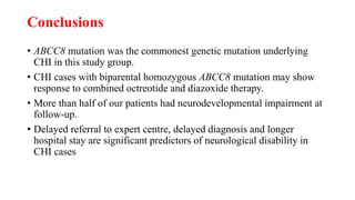 Conclusions
• ABCC8 mutation was the commonest genetic mutation underlying
CHI in this study group.
• CHI cases with biparental homozygous ABCC8 mutation may show
response to combined octreotide and diazoxide therapy.
• More than half of our patients had neurodevelopmental impairment at
follow-up.
• Delayed referral to expert centre, delayed diagnosis and longer
hospital stay are significant predictors of neurological disability in
CHI cases
 