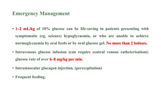 Emergency Management
• 1–2 mL/kg of 10% glucose can be life-saving in patients presenting with
symptomatic (eg, seizure) hypoglycaemia, or who are unable to achieve
normoglycaemia by oral feeds or by oral glucose gel. No more than 2 boluses.
• Intravenous glucose infusion (can require central venous catheterisation):
glucose rate of over 6–8 mg/kg per min.
• Intramuscular glucagon injection. (perecepitation)
• Frequent feeding.
 