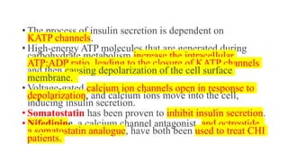 • The process of insulin secretion is dependent on
KATP channels.
• High-energy ATP molecules that are generated during
carbohydrate metabolism increase the intracellular
ATP:ADP ratio, leading to the closure of KATP channels
and then causing depolarization of the cell surface
membrane.
• Voltage-gated calcium ion channels open in response to
depolarization, and calcium ions move into the cell,
inducing insulin secretion.
• Somatostatin has been proven to inhibit insulin secretion.
• Nifedipine, a calcium channel antagonist, and octreotide,
a somatostatin analogue, have both been used to treat CHI
patients.
 