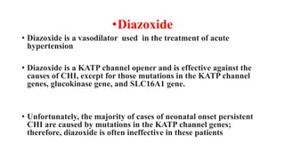 •Diazoxide
• Diazoxide is a vasodilator used in the treatment of acute
hypertension
• Diazoxide is a KATP channel opener and is effective against the
causes of CHI, except for those mutations in the KATP channel
genes, glucokinase gene, and SLC16A1 gene.
• Unfortunately, the majority of cases of neonatal onset persistent
CHI are caused by mutations in the KATP channel genes;
therefore, diazoxide is often ineffective in these patients
 