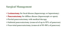 Surgical Management
• Lesionectomy for focal disease (laparoscopy or laparotomy)
• Pancreatectomy for diffuse disease (laparoscopic or open):
Partial pancreatectomy with medical therapy
Subtotal pancreatectomy (removal of up to 95% of pancreas)
Near-total pancreatectomy (removal of 95–98% of pancreas)
 