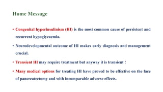 Home Message
• Congenital hyperinsulinism (HI) is the most common cause of persistent and
recurrent hypoglycaemia.
• Neurodevelopmental outcome of HI makes early diagnosis and management
crucial.
• Transient HI may require treatment but anyway it is transient !
• Many medical options for treating HI have proved to be effective on the face
of pancreatectomy and with incomparable adverse effects.
 