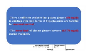 -There is sufficient evidence that plasma glucose (54 mg/dl)
in children with most forms of hypoglycaemia are harmful
for neuronal survival.
-The lower limit of plasma glucose between (63–70 mg/dl)
during treatment.
 