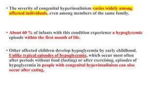• The severity of congenital hyperinsulinism varies widely among
affected individuals, even among members of the same family.
• About 60 % of infants with this condition experience a hypoglycemic
episode within the first month of life.
• Other affected children develop hypoglycemia by early childhood.
Unlike typical episodes of hypoglycemia, which occur most often
after periods without food (fasting) or after exercising, episodes of
hypoglycemia in people with congenital hyperinsulinism can also
occur after eating.
 