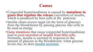 Causes
•Congenital hyperinsulinism is caused by mutations in
genes that regulate the release (secretion) of insulin,
which is produced by beta cells in the pancreas .
•Insulin clears excess sugar (in the form of glucose)
from the bloodstream by passing glucose into cells to
be used as energy
•Gene mutations that cause congenital hyperinsulinism
lead to over-secretion of insulin from beta cells.
Normally, insulin is secreted in response to the
amount of glucose in the bloodstream: when glucose
levels rise, so does insulin secretion
 