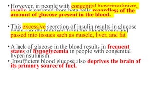•However, in people with congenital hyperinsulinism,
insulin is secreted from beta cells regardless of the
amount of glucose present in the blood.
•This excessive secretion of insulin results in glucose
being rapidly removed from the bloodstream and
passed into tissues such as muscle, liver, and fat
•A lack of glucose in the blood results in frequent
states of hypoglycemia in people with congenital
hyperinsulinism.
• Insufficient blood glucose also deprives the brain of
its primary source of fuel.
 
