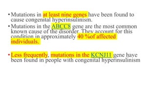 •Mutations in at least nine genes have been found to
cause congenital hyperinsulinism.
•Mutations in the ABCC8 gene are the most common
known cause of the disorder. They account for this
condition in approximately 40 %of affected
individuals.
•Less frequently, mutations in the KCNJ11 gene have
been found in people with congenital hyperinsulinism
 