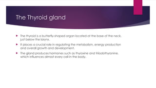 The Thyroid gland
 The thyroid is a butterfly-shaped organ located at the base of the neck,
just below the larynx.
 It places a crucial role in regulating the metabolism, energy production
and overall growth and development.
 The gland produces hormones such as thyroxine and triiodothyronine,
which influences almost every cell in the body.
 