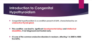 Introduction to Congenital
Hypothyroidism
 Congenital hypothyroidism is a condition present at birth, characterized by an
underactive thyroid gland.
 This condition can lead to significant developmental delays and intellectual
diaablilities, if not diagnosed and treated early.
 It is one of the common endocrine disorders in newborn, affecting 1 in 2000 to 4000
live births.
 