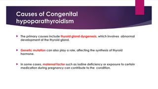 Causes of Congenital
hypoparathyroidism
 The primary causes include thyroid gland dysgenesis, which involves abnormal
development of the thyroid gland.
 Genetic mutation can also play a role, affecting the synthesis of thyroid
hormone.
 In some cases, maternal factor such as iodine deficiency or exposure to certain
medication during pregnancy can contribute to the condition.
 