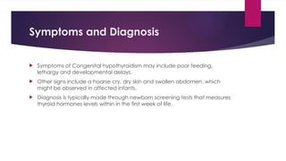 Symptoms and Diagnosis
 Symptoms of Congenital hypothyroidism may include poor feeding,
lethargy and developmental delays.
 Other signs include a hoarse cry, dry skin and swollen abdomen, which
might be observed in affected infants.
 Diagnosis is typically made through newborn screening tests that measures
thyroid hormones levels within in the first week of life.
 