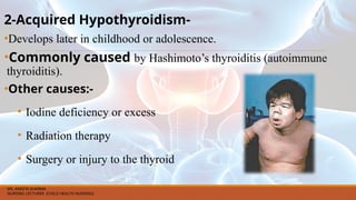 2-Acquired Hypothyroidism-
•Develops later in childhood or adolescence.
•Commonly caused by Hashimoto’s thyroiditis (autoimmune
thyroiditis).
•Other causes:-
• Iodine deficiency or excess
• Radiation therapy
• Surgery or injury to the thyroid
MS. ANEETA SHARMA
NURSING LECTURER (CHILD HEALTH NURSING)
 