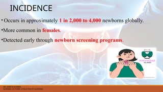 INCIDENCE
• Occurs in approximately 1 in 2,000 to 4,000 newborns globally.
•More common in females.
•Detected early through newborn screening programs.
MS. ANEETA SHARMA
NURSING LECTURER (CHILD HEALTH NURSING)
 