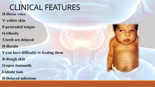 CLINICAL FEATURES
H-Horse voice
Y- yellow skin
P-protruded tongue
O-Obesity
T-teeth are delayed
H-Hernia
Y-you have difficulty to feeding them
R-Rough skin
O-open fontanelle
I-idiotic look
D-Delayed milestone
 