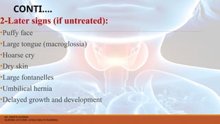 CONTI….
2-Later signs (if untreated):
•Puffy face
•Large tongue (macroglossia)
•Hoarse cry
•Dry skin
•Large fontanelles
•Umbilical hernia
•Delayed growth and development
MS. ANEETA SHARMA
NURSING LECTURER (CHILD HEALTH NURSING)
 