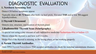 DIAGNOSTIC EVALUATION
1. Newborn Screening Test
•Detect CH before symptoms appear.
•Typically done at 48–72 hours after birth via heel prick, Elevated TSH and/or low T4 suggest
hypothyroidism.
2.Thyroid Ultrasound
•Detects size, structure, and location of thyroid gland.
3.Radionuclide Thyroid Scan (Scintigraphy)
A special test using a tiny amount of safe radioactive medicine-Technetium-99m or Iodine-123.
Shows where the thyroid is and how well it works.
Helps find if the thyroid is missing, in the wrong place, or not working properly.
4. Serum Thyroid Antibodies
•Anti-TPO(Thyroid Peroxidase), TSH receptor antibodies (to check for maternal autoimmune disease).
MS. ANEETA SHARMA
NURSING LECTURER (CHILD HEALTH NURSING)
 