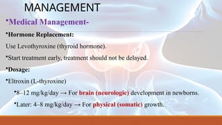 MANAGEMENT
•Medical Management-
•Hormone Replacement:
Use Levothyroxine (thyroid hormone).
•Start treatment early, treatment should not be delayed.
•Dosage:
•Eltroxin (L-thyroxine)
•8–12 mg/kg/day → For brain (neurologic) development in newborns.
•Later: 4–8 mg/kg/day → For physical (somatic) growth.
 