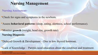 Nursing Management
Nursing Assessment-
Check for signs and symptoms in the newborn.
Assess behavioral patterns (sleep, eating, alertness, school performance).
Monitor growth (weight, head size, growth rate).
Nursing Diagnosis-
Delayed Growth & Development – Due to low thyroid hormone.
Lack of Knowledge – Parents need education about the condition and treatment.
MS. ANEETA SHARMA
NURSING LECTURER (CHILD HEALTH NURSING)
 