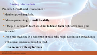 Nursing Interventions
Promote Growth and Development:
Monitor growth regularly.
Educate parents to give medicine daily.
If the pill is chewed:-Teach child not to brush teeth right after taking the
medicine.
Don’t mix medicine in a full bottle of milk baby might not finish it Instead, mix
with a small amount of liquid or food.
❌ Do not mix with soy formula
MS. ANEETA SHARMA
NURSING LECTURER (CHILD HEALTH NURSING)
 