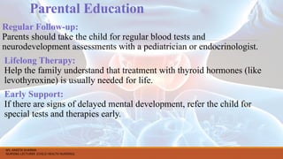 Parental Education
Regular Follow-up:
Parents should take the child for regular blood tests and
neurodevelopment assessments with a pediatrician or endocrinologist.
Lifelong Therapy:
Help the family understand that treatment with thyroid hormones (like
levothyroxine) is usually needed for life.
Early Support:
If there are signs of delayed mental development, refer the child for
special tests and therapies early.
MS. ANEETA SHARMA
NURSING LECTURER (CHILD HEALTH NURSING)
 