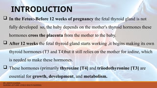 INTRODUCTION
 In the Fetus:-Before 12 weeks of pregnancy the fetal thyroid gland is not
fully developed so, the baby depends on the mother's thyroid hormones these
hormones cross the placenta from the mother to the baby.
 After 12 weeks the fetal thyroid gland starts working ,it begins making its own
thyroid hormones (T3 and T4)but it still relies on the mother for iodine, which
is needed to make these hormones.
 These hormones (primarily thyroxine [T4] and triiodothyronine [T3] are
essential for growth, development, and metabolism.
MS. ANEETA SHARMA
NURSING LECTURER (CHILD HEALTH NURSING)
 