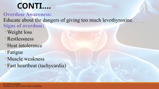 CONTI….
Overdose Awareness:
Educate about the dangers of giving too much levothyroxine.
Signs of overdose:
◦Weight loss
◦Restlessness
◦Heat intolerance
◦Fatigue
◦Muscle weakness
◦Fast heartbeat (tachycardia)
MS. ANEETA SHARMA
NURSING LECTURER (CHILD HEALTH NURSING)
 