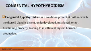 CONGENITAL HYPOTHYROIDISM
Congenital hypothyroidism is a condition present at birth in which
the thyroid gland is absent, underdeveloped, misplaced, or not
functioning properly, leading to insufficient thyroid hormone
production.
MS. ANEETA SHARMA
NURSING LECTURER (CHILD HEALTH NURSING)
 
