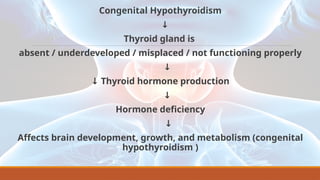 Congenital Hypothyroidism
↓
Thyroid gland is
absent / underdeveloped / misplaced / not functioning properly
↓
↓ Thyroid hormone production
↓
Hormone deficiency
↓
Affects brain development, growth, and metabolism (congenital
hypothyroidism )
 