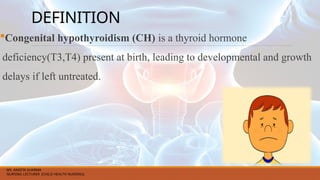DEFINITION
Congenital hypothyroidism (CH) is a thyroid hormone
deficiency(T3,T4) present at birth, leading to developmental and growth
delays if left untreated.
MS. ANEETA SHARMA
NURSING LECTURER (CHILD HEALTH NURSING)
 