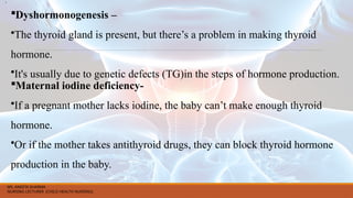 Dyshormonogenesis –
•The thyroid gland is present, but there’s a problem in making thyroid
hormone.
•It's usually due to genetic defects (TG)in the steps of hormone production.
Maternal iodine deficiency-
•If a pregnant mother lacks iodine, the baby can’t make enough thyroid
hormone.
•Or if the mother takes antithyroid drugs, they can block thyroid hormone
production in the baby.
•.
MS. ANEETA SHARMA
NURSING LECTURER (CHILD HEALTH NURSING)
 