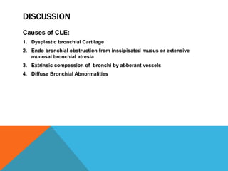 DISCUSSION
Causes of CLE:
1. Dysplastic bronchial Cartilage
2. Endo bronchial obstruction from inssipisated mucus or extensive
mucosal bronchial atresia
3. Extrinsic compession of bronchi by abberant vessels
4. Diffuse Bronchial Abnormalities
 
