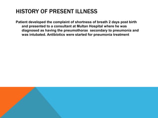 HISTORY OF PRESENT ILLNESS
Patient developed the complaint of shortness of breath 2 days post birth
and presented to a consultant at Multan Hospital where he was
diagnosed as having the pneumothorax secondary to pneumonia and
was intubated. Antibiotics were started for pneumonia treatment
 