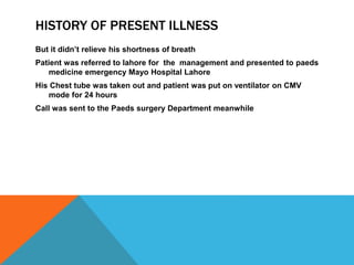 HISTORY OF PRESENT ILLNESS
But it didn’t relieve his shortness of breath
Patient was referred to lahore for the management and presented to paeds
medicine emergency Mayo Hospital Lahore
His Chest tube was taken out and patient was put on ventilator on CMV
mode for 24 hours
Call was sent to the Paeds surgery Department meanwhile
 