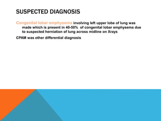 SUSPECTED DIAGNOSIS
Congenital lobar emphysema involving left upper lobe of lung was
made which is present in 40-50% of congenital lobar emphysema due
to suspected herniation of lung across midline on Xrays
CPAM was other differential diagnosis
 