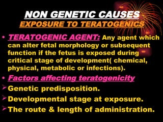 NON GENETIC CAUSES
EXPOSURE TO TERATOGENICS
• TERATOGENIC AGENT: Any agent which
can alter fetal morphology or subsequent
function if the fetus is exposed during
critical stage of development( chemical,
physical, metabolic or infections).
• Factors affecting teratogenicity
Genetic predisposition.
Developmental stage at exposure.
The route & length of administration.
 